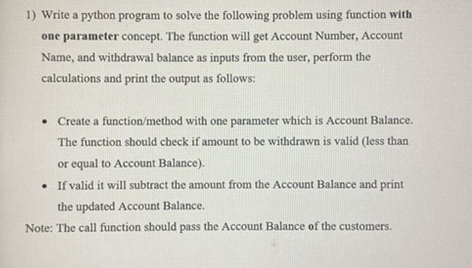 1) Write a python program to solve the following problem using function with
one parameter concept. The function will get Account Number, Account
Name, and withdrawal balance as inputs from the user, perform the
calculations and print the output as follows:
Create a function/method with one parameter which is Account Balance.
The function should check if amount to be withdrawn is valid (less than
or equal to Account Balance).
• If valid it will subtract the amount from the Account Balance and print
the updated Account Balance.
Note: The call function should pass the Account Balance of the customers.
