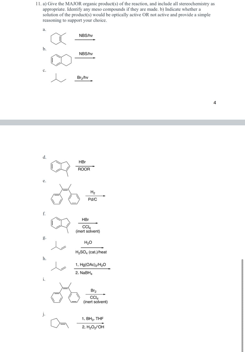 11. a) Give the MAJOR organic product(s) of the reaction, and include all stereochemistry as
appropriate. Identify any meso compounds if they are made. b) Indicate whether a
solution of the product(s) would be optically active OR not active and provide a simple
reasoning to support your choice.
a.
b.
C.
d.
f.
g.
h.
i.
j.
NBS/hv
NBS/hv
Br₂/hv
HBr
ROOR
H₂
Pd/C
HBr
CC14
(inert solvent)
H₂O
H₂SO4 (cat.)/heat
1. Hg(OAc)2/H₂O
2. NaBH4
Br₂
CCI4
(inert solvent)
1. BH3. THF
2. H₂O₂/OH
4