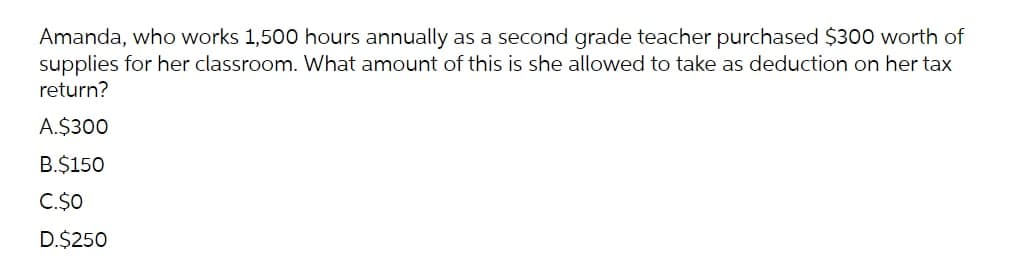 Amanda, who works 1,500 hours annually as a second grade teacher purchased $300 worth of
supplies for her classroom. What amount of this is she allowed to take as deduction on her tax
return?
A.$300
B.$150
C.$0
D.$250
