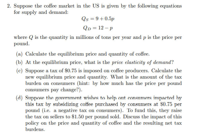 Suppose the coffee market in the US is given by the following equations
for supply and demand:
Qs = 9+0.5p
Qp = 12 – p
where Q is the quantity in millions of tons per year and p is the price per
pound.
(a) Calculate the equilibrium price and quantity of coffee.
(b) At the equilibrium price, what is the price elasticity of demand?
(c) Suppose a tax of $0.75 is imposed on coffee producers. Calculate the
new equilibrium price and quantity. What is the amount of the tax
burden on consumers (hint: by how much has the price per pound
consumers pay change?).
