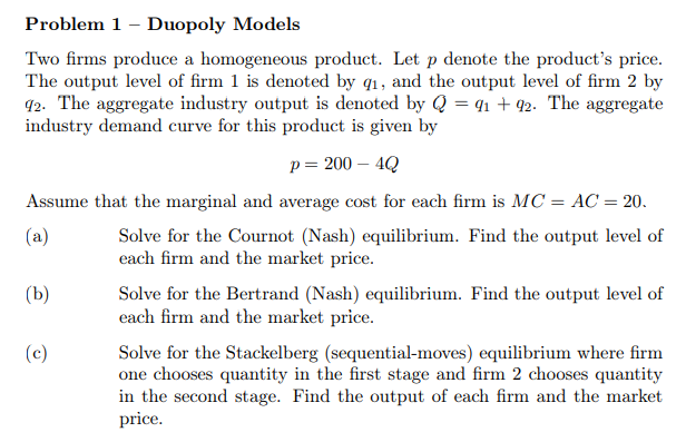 Problem 1 - Duopoly Models
Two firms produce a homogeneous product. Let p denote the product's price.
The output level of firm 1 is denoted by q1, and the output level of firm 2 by
92. The aggregate industry output is denoted by Q = 41 + 92. The aggregate
industry demand curve for this product is given by
р 3 200— 4Q
Assume that the marginal and average cost for each firm is MC = AC = 20.
(a)
Solve for the Cournot (Nash) equilibrium. Find the output level of
each firm and the market price.
(Ь)
Solve for the Bertrand (Nash) equilibrium. Find the output level of
each firm and the market price.
(c)
Solve for the Stackelberg (sequential-moves) equilibrium where firm
one chooses quantity in the first stage and firm 2 chooses quantity
in the second stage. Find the output of each firm and the market
price.
