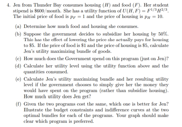 4. Jen from Thunder Bay consumes housing (H) and food (F). Her student
stipend is $600/month. She has a utility function of U(H, F) = F'/3 H²/3¸
The initial price of food is pp = 1 and the price of housing is pí = 10.
(a) Determine how much food and housing she consumes.
(b) Suppose the government decides to subsidize her housing by 50%.
This has the effect of lowering the price she actually pays for housing
to $5. If the price of food is $1 and the price of housing is $5, calculate
Jen's utility maximizing bundle of goods.
(c) How much does the Government spend on this program (just on Jen)?
