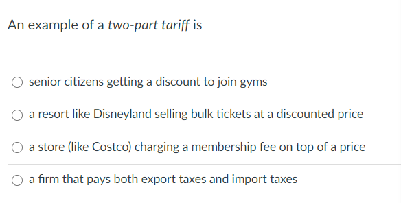 An example of a two-part tariff is
senior citizens getting a discount to join gyms
a resort like Disneyland selling bulk tickets at a discounted price
a store (like Costco) charging a membership fee on top of a price
O a firm that pays both export taxes and import taxes
