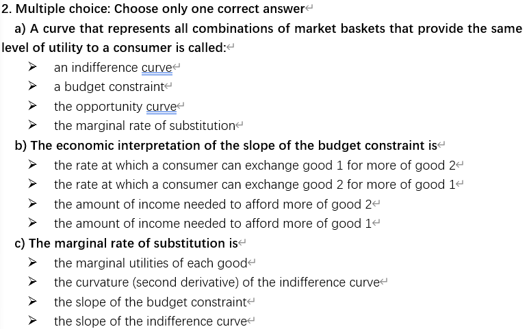 Multiple choice: Choose only one correct answere
a) A curve that represents all combinations of market baskets that provide the same
vel of utility to a consumer is called:“
an indifference curvee
a budget constrainte
the opportunity curve
the marginal rate of substitutione
b) The economic interpretation of the slope of the budget constraint ise
the rate at which a consumer can exchange good 1 for more of good 2e
the rate at which a consumer can exchange good 2 for more of good 14
the amount of income needed to afford more of good 2ª
the amount of income needed to afford more of good 1ª
c) The marginal rate of substitution ise
the marginal utilities of each goode
the curvature (second derivative) of the indifference curvee
the slope of the budget constrainte
the slope of the indifference curvee
