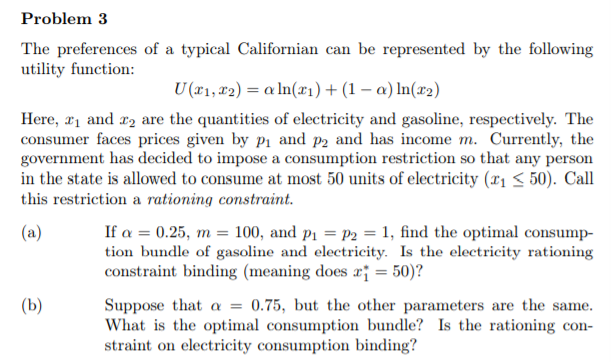 The preferences of a typical Californian can be represented by the following
utility function:
U (x1, #2) = a ln(x1)+(1 – a) In(x2)
Here, r1 and r2 are the quantities of electricity and gasoline, respectively. The
consumer faces prices given by p1 and p2 and has income m. Currently, the
government has decided to impose a consumption restriction so that any person
in the state is allowed to consume at most 50 units of electricity (11 < 50). Call
this restriction a rationing constraint.
If a = 0.25, m = 100, and p1 = P2 = 1, find the optimal consump-
tion bundle of gasoline and electricity. Is the electricity rationing
constraint binding (meaning does a¡ = 50)?
(a)
Suppose that a = 0.75, but the other parameters are the same.
What is the optimal consumption bundle? Is the rationing con-
straint on electricity consumption binding?
(Ь)
