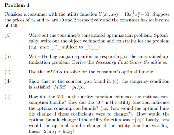 How did the '50' in the utility function influence the optimal con-
sumption bundle? How did the '10' in the utility function influence
the optimal consumption bundle? (i.e., how would the optimal bun-
dle change if these coefficients were to change?). How would the
optimal bundle change if the utility function was xžx2? Lastly, how
