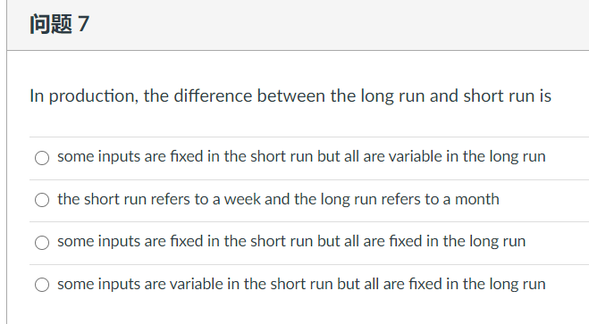 问题7
In production, the difference between the long run and short run is
some inputs are fixed in the short run but all are variable in the long run
the short run refers to a week and the long run refers to a month
some inputs are fixed in the short run but all are fixed in the long run
some inputs are variable in the short run but all are fixed in the long run
