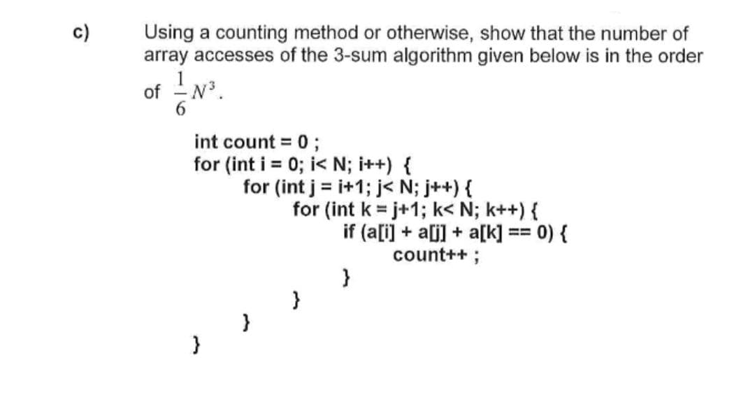 c)
Using a counting method or otherwise, show that the number of
array accesses of the 3-sum algorithm given below is in the order
of -N.
6.
int count = 0;
for (int i = 0; i< N; i++) {
for (int j = i+1; j< N; j++) {
for (int k = j+1; k< N; k++) {
if (a[i] + a[j] + a[k] == 0) {
count++ ;
}
}

