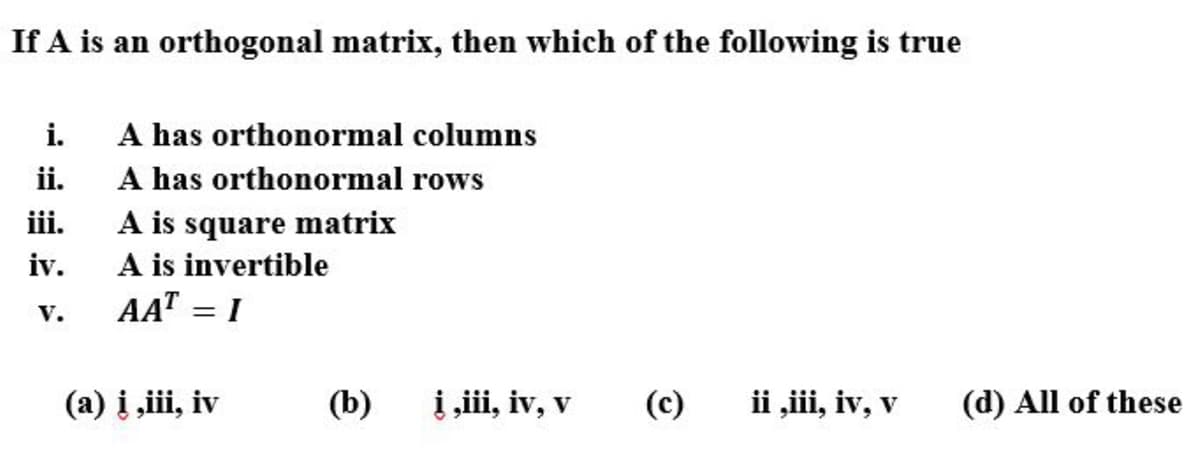 If A is an orthogonal matrix, then which of the following is true
A has orthonormal columns
A has orthonormal rows
A is square matrix
A is invertible
AAT = I
i.
ii.
iii.
iv.
V.
(a) į ,iii, iv
(b)
į ,ii, iv, v
(c)
ii „iii, iv, v
(d) All of these
