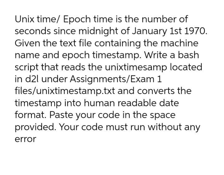 Unix time/ Epoch time is the number of
seconds since midnight of January 1st 1970.
Given the text file containing the machine
name and epoch timestamp. Write a bash
script that reads the unixtimesamp located
in d2l under Assignments/Exam 1
files/unixtimestamp.txt and converts the
timestamp into human readable date
format. Paste your code in the space
provided. Your code must run without any
error

