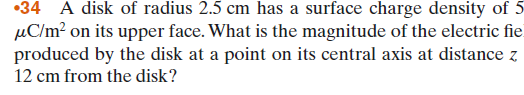 •34 A disk of radius 2.5 cm has a surface charge density of 5
µC/m² on its upper face. What is the magnitude of the electric fie
produced by the disk at a point on its central axis at distance z
12 cm from the disk?
