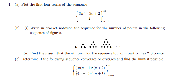 1. (a) Plot the first four terms of the sequence
Зп? — Зп + 2
2
n=1
(b) (i) Write in bracket notation the sequence for the number of points in the following
sequence of figures.
(ii) Find the n such that the nth term for the sequence found in part (i) has 210 points.
(c) Determine if the following sequence converges or diverges and find the limit if possible.
Sin(n +1)²(n +2)
{(n – 1)n²(n +1)
n=6
