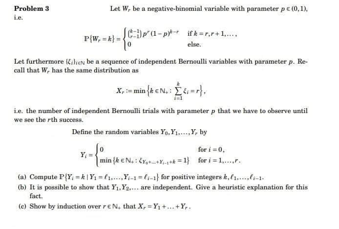 Problem 3
i.e.
Let W, be a negative-binomial variable with parameter p € (0,1),
P{W, = k} =
p' (1-p)-rifk = r,r+1,...,
else.
Let furthermore (ilieN be a sequence of independent Bernoulli variables with parameter p. Re-
call that W, has the same distribution as
Y₁ =
k
X, := min {k € N₁: [{i=r},
i=1
i.e. the number of independent Bernoulli trials with parameter p that we have to observe until
we see the rth success.
Define the random variables Yo, Y₁,..., Y, by
0
min {k EN: EY+-+Y₁-1+k=1}
for i = 0,
for i = 1,...,r.
(a) Compute P{Y;=k | Y₁ = ₁,...,Y₁-1 = li-1} for positive integers k, l,...,li-1.
(b) It is possible to show that Y₁, Y2,... are independent. Give a heuristic explanation for this
fact.
(c) Show by induction over rEN, that X, Y₁ +...+Yr.
=