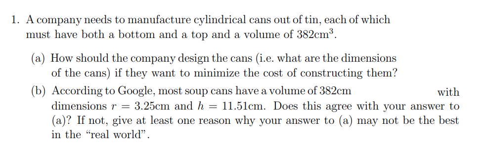 1. A company needs to manufacture cylindrical cans out of tin, each of which
must have both a bottom and a top and a volume of 382cm³.
(a) How should the company design the cans (i.e. what are the dimensions
of the cans) if they want to minimize the cost of constructing them?
(b) According to Google, most soup cans have a volume of 382cm
dimensionsr = 3.25cm and h = 11.51cm. Does this agree with your answer to
with
(a)? If not, give at least one reason why your answer to (a) may not be the best
in the "real world".
