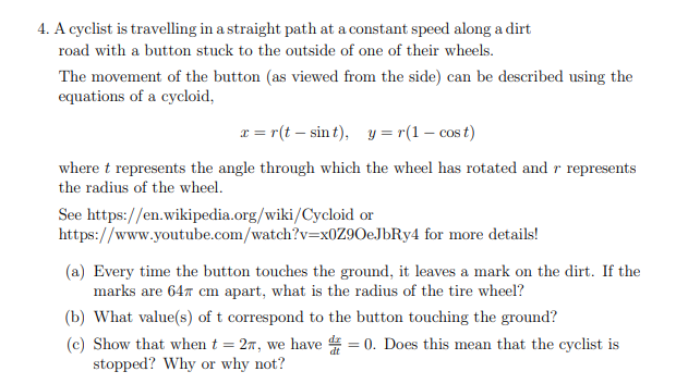 4. A cyclist is travelling in a straight path at a constant speed along a dirt
road with a button stuck to the outside of one of their wheels.
The movement of the button (as viewed from the side) can be described using the
equations of a cycloid,
x = r(t – sin t), y = r(1 – cos t)
where t represents the angle through which the wheel has rotated and r represents
the radius of the wheel.
See https://en.wikipedia.org/wiki/Cycloid or
https://www.youtube.com/watch?v=x0Z9OeJbRy4 for more details!
(a) Every time the button touches the ground, it leaves a mark on the dirt. If the
marks are 647 cm apart, what is the radius of the tire wheel?
(b) What value(s) of t correspond to the button touching the ground?
(c) Show that when t = 27, we have 4 = 0. Does this mean that the cyclist is
stopped? Why or why not?
