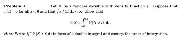 Problem 1
Let X be a random variable with density function f. Suppose that
f(x)=0 for all x < 0 and that fxf(x) dx <∞o. Show that
EX =
P{X>t) dt.
Hint: Write P{X>t) dt in form of a double integral and change the order of integration.
