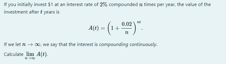 If you initially invest $1 at an interest rate of 2% compounded n times per year, the value of the
investment after t years is
nt
0.02
A(t) = (1+
n
If we let n → 0, we say that the interest is compounding continuously.
Calculate lim A(t).
