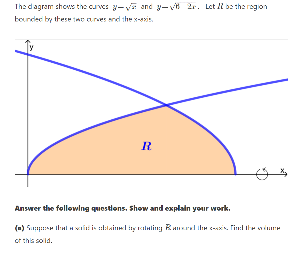 The diagram shows the curves y=Væ and y=V6–2x . Let R be the region
bounded by these two curves and the x-axis.
R
Answer the following questions. Show and explain your work.
(a) Suppose that a solid is obtained by rotating R around the x-axis. Find the volume
of this solid.
