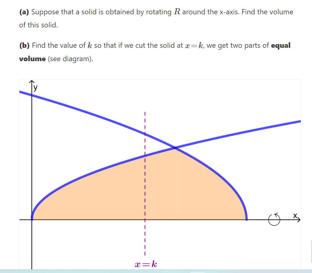 (a) Suppose that a solid is obtained by rotating R around the x-axis. Find the volume
of this solid.
(b) Find the value of k so that if we cut the solid at x=k, we get two parts of equal
volume (see diagram).
x=k
