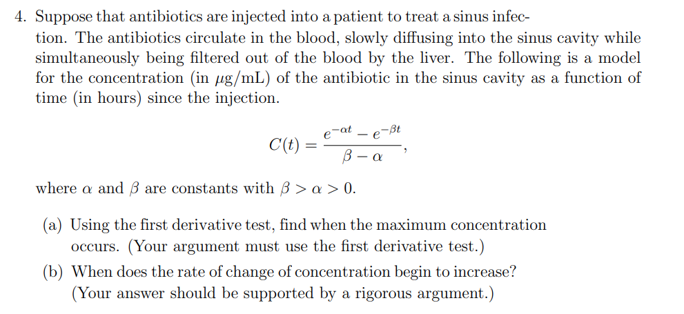 4. Suppose that antibiotics are injected into a patient to treat a sinus infec-
tion. The antibiotics circulate in the blood, slowly diffusing into the sinus cavity while
simultaneously being filtered out of the blood by the liver. The following is a model
for the concentration (in ug/mL) of the antibiotic in the sinus cavity as a function of
time (in hours) since the injection.
p-at
-e-Bt
C(t) :
В — а
where a and B are constants with 3 > a > 0.
(a) Using the first derivative test, find when the maximum concentration
occurs. (Your argument must use the first derivative test.)
(b) When does the rate of change of concentration begin to increase?
(Your answer should be supported by a rigorous argument.)
