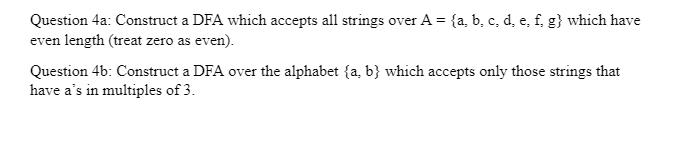 Question 4a: Construct a DFA which accepts all strings over A = {a, b, c, d, e, f, g} which have
even length (treat zero as even).
Question 4b: Construct a DFA over the alphabet (a, b} which accepts only those strings that
have a's in multiples of 3.