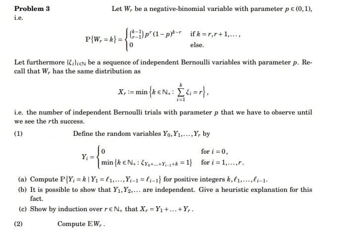 Problem 3
i.e.
Let W, be a negative-binomial variable with parameter p € (0,1),
P{W, = k} =
p' (1-p)-rifk = r,r+1,...,
else.
Let furthermore (ilieN be a sequence of independent Bernoulli variables with parameter p. Re-
call that W, has the same distribution as
Y₁ =
k
X, := min {k € N₁: [{i=r},
i=1
i.e. the number of independent Bernoulli trials with parameter p that we have to observe until
we see the rth success.
(1)
Define the random variables Yo, Y₁,..., Y, by
0
min {k EN: EY+-+Y₁-1+k=1}
for i = 0,
for i = 1,...,r.
(a) Compute P{Y; = k | Y₁ = ₁,...,Y₁-1=li-1} for positive integers k, l1,...,li-1.
(b) It is possible to show that Y₁, Y2,... are independent. Give a heuristic explanation for this
fact.
(c) Show by induction over rEN, that X, Y₁ +...+Yr.
=
(2)
Compute EW,.