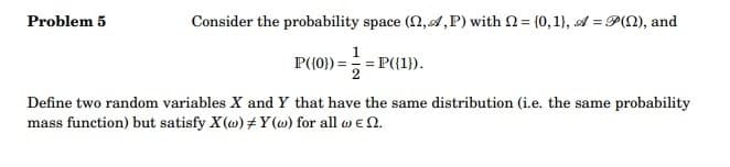 Problem 5
Consider the probability space (,,P) with = (0,1), A = P(Q), and
P({0})= = = P({1}).
Define two random variables X and Y that have the same distribution (i.e. the same probability
mass function) but satisfy X(w) #Y(w) for all w€ 2.