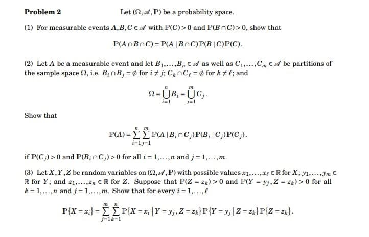 Problem 2
Let (,,P) be a probability space.
(1) For measurable events A,B,CE A with P(C) >0 and P(BnC)>0, show that
P(AnBnC)=P(A | BnC)P(B|C)P(C).
(2) Let A be a measurable event and let B₁,...,B₁ € A as well as C₁,...,Cm E A be partitions of
the sample space , i.e. B; nB;= for i #j; CnCe = fork #l; and
Show that
n m
P(A)=P(A|B₂nC;)P(B, C;)P(C;).
m n
n
m
Q=ÜB₁ =ÜC₁.
i=1
j=1
i=1j=1
if P(C;) >0 and P(B; nC;) >0 for all i = 1,...,n and j = 1,..., m.
(3) Let X, Y, Z be random variables on (n,A,P) with possible values x₁,...,xe ER for X; y₁,...,ym €
R for Y; and 2₁,...,Zn ER for Z. Suppose that P(Z = zh) >0 and P(Y = yj, Z = zk) > 0 for all
k = 1,...,n and j = 1,...,m. Show that for every i = 1,...,.
j=1k=1
P{X = xi} = [[P{X=xi | Y=yj, Z = zh} P {Y=yj | Z = zk} P {Z = zk}.