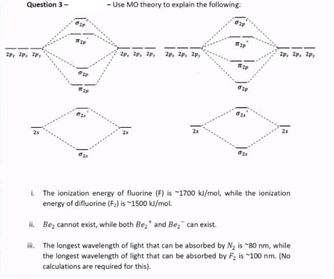 Question 3-
- Use MO theory to explain the following:
2p, 2p, 2p,
2p, 2p. 2p,
2p, 2p, 2p,
2p, 2p. 2p,
25
i. The ionization energy of fluorine (F) is ~1700 kJ/mol, while the ionization
energy of difluorine (F2) is ~1500 kJ/mol.
ii. Bez cannot exist, while both Be,* and Bez¯ can exist.
ii. The longest wavelength of light that can be absorbed by N2 is "80 nm, while
the longest wavelength of light that can be absorbed by F2 is ~100 nm. (No
calculations are required for this).
