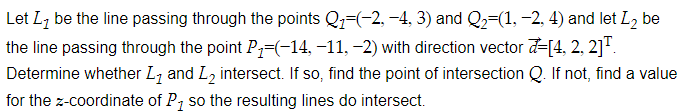 Let Lz be the line passing through the points Q1=(-2, -4, 3) and Q2=(1, -2, 4) and let L2 be
the line passing through the point P=(-14, -11, -2) with direction vector d-[4, 2, 2]".
Determine whether L, and L, intersect. If so, find the point of intersection Q. If not, find a value
for the z-coordinate of P, so the resulting lines do intersect.
