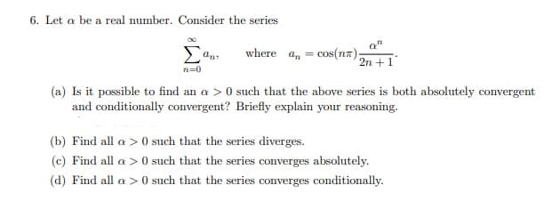 6. Let a be a real number. Consider the series
where an =
cos(na):
2n +1
n=0
(a) Is it possible to find an a > 0 such that the above series is both absolutely convergent
and conditionally convergent? Briefly explain your reasoning.
(b) Find all a > 0 such that the series diverges.
(c) Find all a > 0 such that the series converges absolutely.
(d) Find all a > 0 such that the series converges conditionally.
