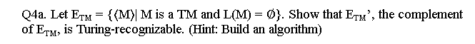 Q4a. Let ETM= {(M)| M is a TM and L(M) = Ø}. Show that ETM', the complement
(Hint: Build an algorithm)
of ETM, is
Turing-recognizable.
