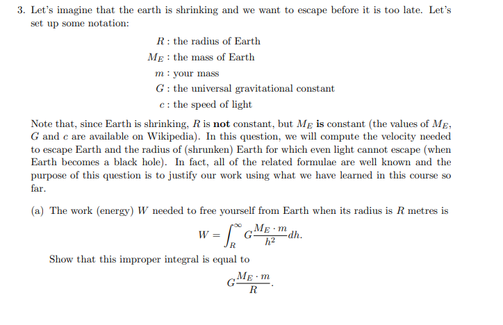 3. Let's imagine that the earth is shrinking and we want to escape before it is too late. Let's
set up some notation:
R: the radius of Earth
MẸ : the mass of Earth
m: your mass
G : the universal gravitational constant
c: the speed of light
Note that, since Earth is shrinking, R is not constant, but MẸ is constant (the values of ME,
G and c are available on Wikipedia). In this question, we will compute the velocity needed
to escape Earth and the radius of (shrunken) Earth for which even light cannot escape (when
Earth becomes a black hole). In fact, all of the related formulae are well known and the
purpose of this question is to justify our work using what we have learned in this course so
far.
(a) The work (energy) W needed to free yourself from Earth when its radius is R metres is
w = G
ME m dh.
h2
R
Show that this improper integral is equal to
GME m
R
