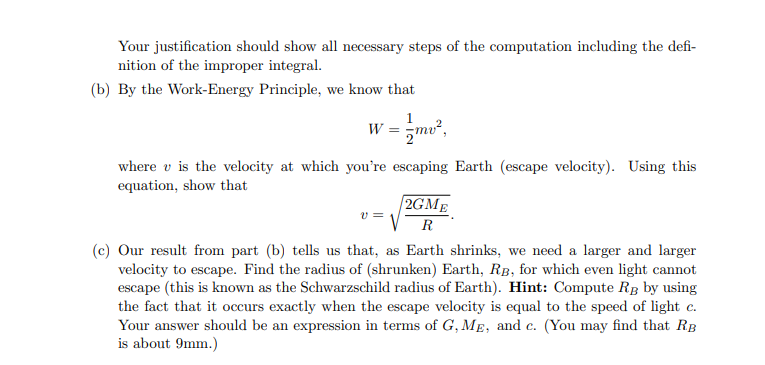 Your justification should show all necessary steps of the computation including the defi-
nition of the improper integral.
(b) By the Work-Energy Principle, we know that
1
w = zmv,
where v is the velocity at which you're escaping Earth (escape velocity). Using this
equation, show that
2GME
v =
(c) Our result from part (b) tells us that, as Earth shrinks, we need a larger and larger
velocity to escape. Find the radius of (shrunken) Earth, RB, for which even light cannot
escape (this is known as the Schwarzschild radius of Earth). Hint: Compute Rg by using
the fact that it occurs exactly when the escape velocity is equal to the speed of light c.
Your answer should be an expression in terms of G, ME, and c. (You may find that RB
is about 9mm.)
