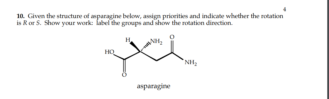 10. Given the structure of asparagine below, assign priorities and indicate whether the rotation
is R or S. Show your work: label the groups and show the rotation direction.
H
e
HO
asparagine
4
NH₂