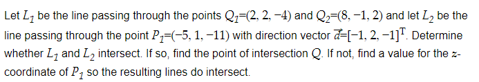 Let Lz be the line passing through the points Qz=(2, 2, -4) and Q2=(8, –-1, 2) and let L2 be the
line passing through the point P=(-5, 1, -11) with direction vector d-[-1, 2, -1]". Determine
whether L7 and L, intersect. If so, find the point of intersection Q. If not, find a value for the z-
coordinate of P, so the resulting lines do intersect.

