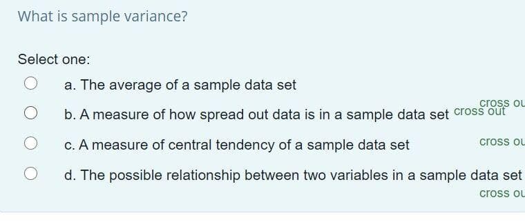 What is sample variance?
Select one:
a. The average of a sample data set
cross oL
b. A measure of how spread out data is in a sample data set cross out
c. A measure of central tendency of a sample data set
cross oL
d. The possible relationship between two variables in a sample data set
cross ou
