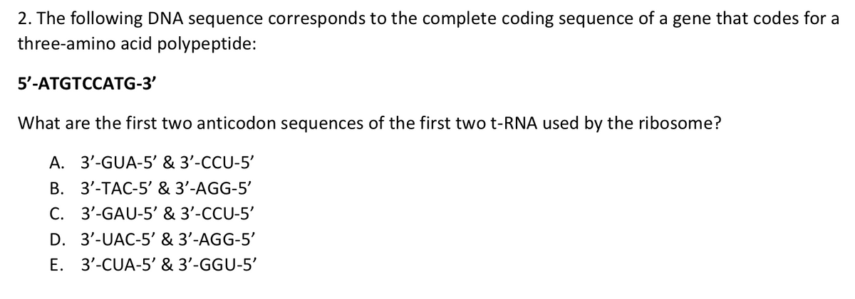 2. The following DNA sequence corresponds to the complete coding sequence of a gene that codes for a
three-amino acid polypeptide:
5’-ATGTCCATG-3
What are the first two anticodon sequences of the first two t-RNA used by the ribosome?
A. 3'-GUA-5' & 3'-CCU-5'
B. 3'-TAC-5' & 3'-AGG-5'
3'-GAU-5' & 3'-CCU-5'
C.
D. 3'-UAC-5' & 3'-AGG-5'
E. 3'-CUA-5' & 3'-GGU-5'