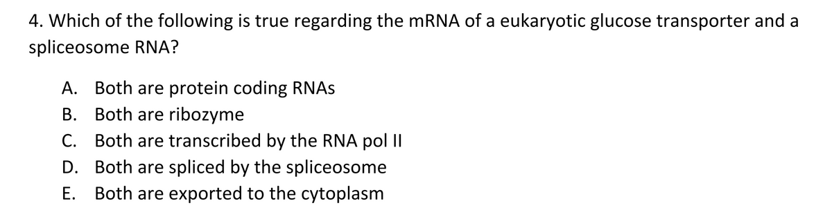 4. Which of the following is true regarding the mRNA of a eukaryotic glucose transporter and a
spliceosome RNA?
A. Both are protein coding RNAs
B.
Both are ribozyme
C. Both are transcribed by the RNA pol II
D. Both are spliced by the spliceosome
E. Both are exported to the cytoplasm