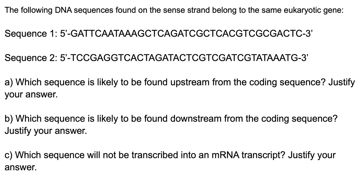 The following DNA sequences found on the sense strand belong to the same eukaryotic gene:
Sequence 1: 5'-GATTCAATAAAGCTCAGATCGCTCACGTCGCGACTC-3'
Sequence 2: 5'-TCCGAGGTCACTAGATACTCGTCGATCGTATAAATG-3'
a) Which sequence is likely to be found upstream from the coding sequence? Justify
your answer.
b) Which sequence is likely to be found downstream from the coding sequence?
Justify your answer.
c) Which sequence will not be transcribed into an mRNA transcript? Justify your
answer.