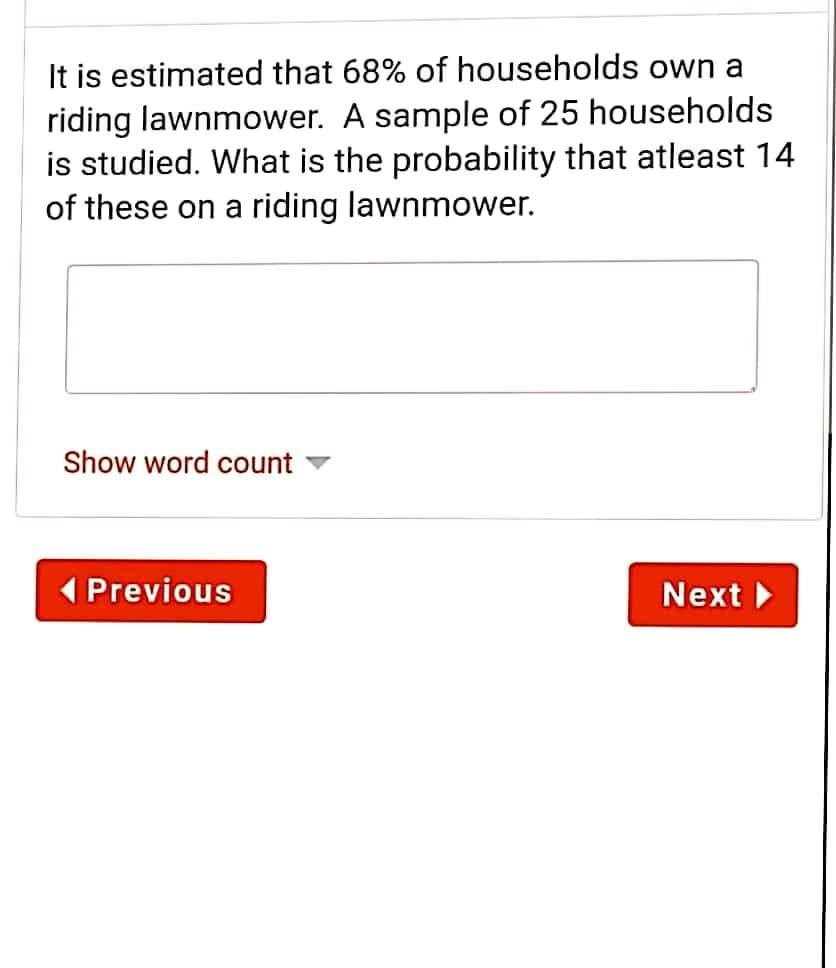 It is estimated that 68% of households own a
riding lawnmower. A sample of 25 households
is studied. What is the probability that atleast 14
of these on a riding lawnmower.
Show word count
Previous
Next
