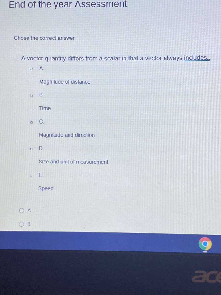 End of the year Assessment
Chose the correct answer
A vector quantity differs from a scalar in that a vector always includes..
A.
Magnitude of distance
Time
C.
Magnitude and direction
D
Size and unit of measurement
E.
Speed
O A
ace
