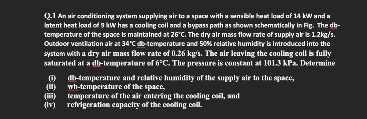 Q.1 An air conditioning system supplying air to a space with a sensible heat load of 14 kW and a
latent heat load of 9 kW has a cooling coil and a bypass path as shown schematically in Fig. The db-
temperature of the space is maintained at 26°C. The dry air mass flow rate of supply air is 1.2kg/s.
Outdoor ventilation air at 34°C db-temperature and 50% relative humidity is introduced into the
system with a dry air mass flow rate of 0.26 kg/s. The air leaving the cooling coil is fully
saturated at a db-temperature of 6°C. The pressure is constant at 101.3 kPa. Determine
db-temperature and relative humidity of the supply air to the space,
(ii)
(i)
(ii)
(iv)
wb-temperature of the space,
temperature of the air entering the cooling coil, and
refrigeration capacity of the cooling coil.
