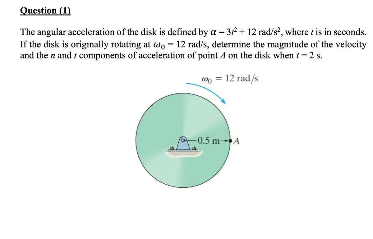 Question (1)
The angular acceleration of the disk is defined by a = 3f + 12 rad/s?, where t is in seconds.
If the disk is originally rotating at wo = 12 rad/s, determine the magnitude of the velocity
and the n and t components of acceleration of point A on the disk when t= 2 s.
12 rad/s
0.5 m A
