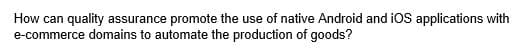 How can quality assurance promote the use of native Android and iOS applications with
e-commerce domains to automate the production of goods?