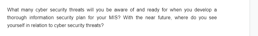 What many cyber security threats will you be aware of and ready for when you develop a
thorough information security plan for your MIS? With the near future, where do you see
yourself in relation to cyber security threats?