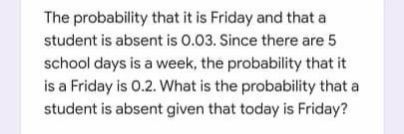 The probability that it is Friday and that a
student is absent is 0.03. Since there are 5
school days is a week, the probability that it
is a Friday is 0.2. What is the probability that a
student is absent given that today is Friday?
