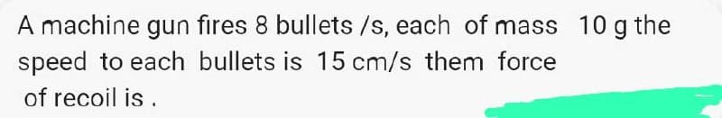 A machine gun fires 8 bullets /s, each of mass 10 g the
speed to each bullets is 15 cm/s them force
of recoil is.