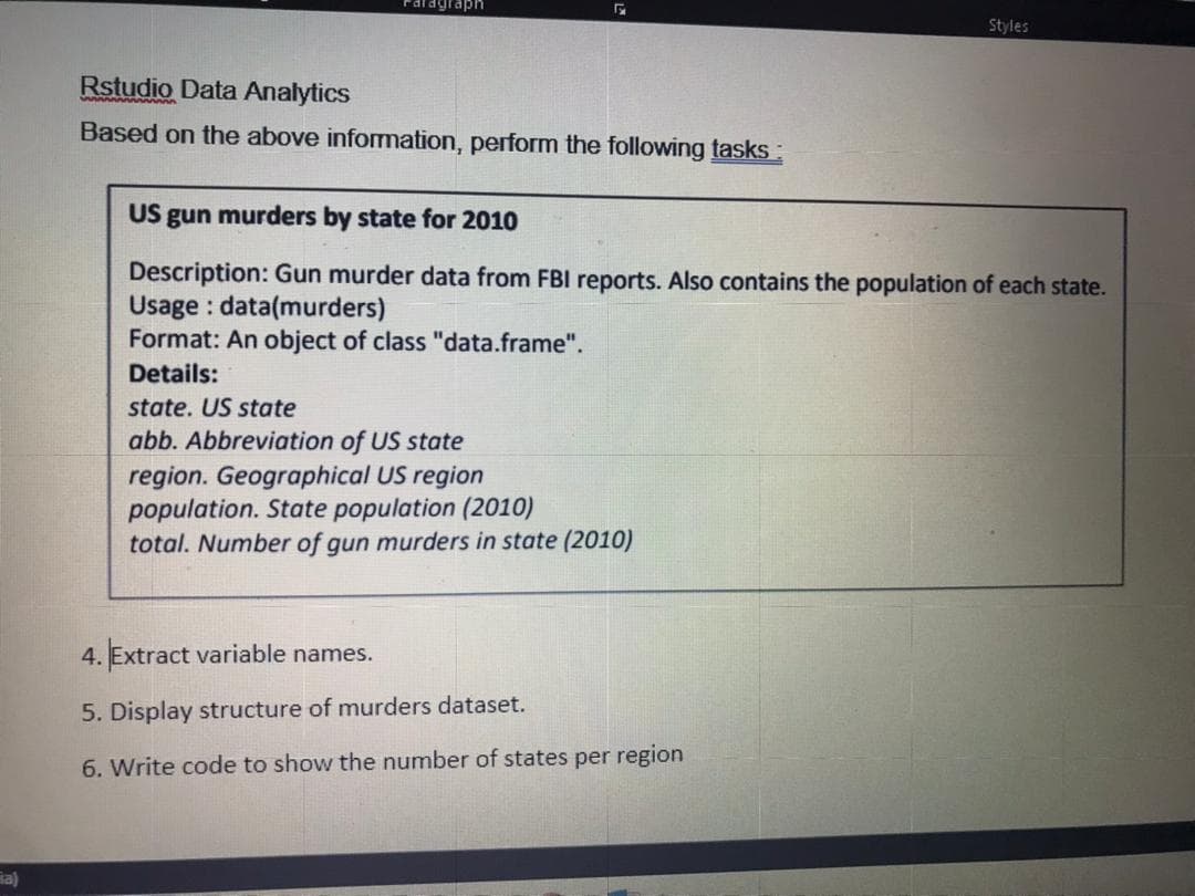 Faragraph
Styles
Rstudio Data Analytics
Based on the above infomation, perform the following tasks
US gun murders by state for 2010
Description: Gun murder data from FBI reports. Also contains the population of each state.
Usage : data(murders)
Format: An object of class "data.frame".
Details:
state. US state
abb. Abbreviation of US state
region. Geographical US region
population. State population (2010)
total. Number of gun murders in state (2010)
4. Extract variable names.
5. Display structure of murders dataset.
6. Write code to show the number of states per region
ia)

