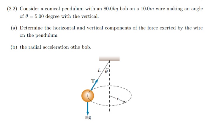 (2.2) Consider a conical pendulum with an 80.0kg bob on a 10.0m wire making an angle
of 0 = 5.00 degree with the vertical.
(a) Determine the horizontal and vertical components of the force exerted by the wire
on the pendulum
(b) the radial acceleration othe bob.
L.
T
mg
